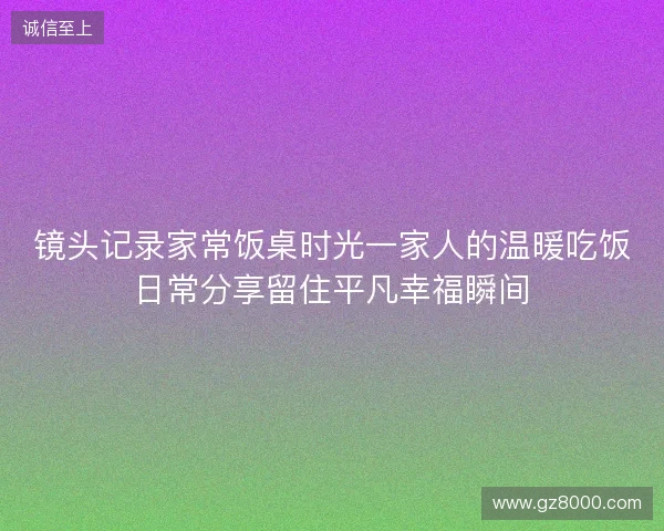 镜头记录家常饭桌时光一家人的温暖吃饭日常分享留住平凡幸福瞬间 镜头记录家常饭桌时光一家人的温暖吃饭日常分享留住平凡幸福瞬间